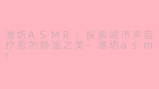 潍坊ASMR：探索城市声音疗愈的静谧之美-潍坊asmr