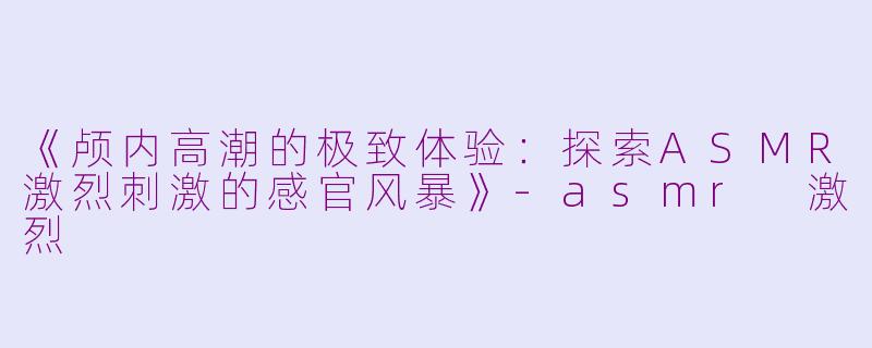 《颅内高潮的极致体验：探索ASMR激烈刺激的感官风暴》-asmr 激烈