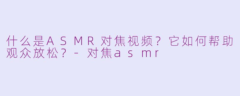 什么是ASMR对焦视频？它如何帮助观众放松？-对焦asmr