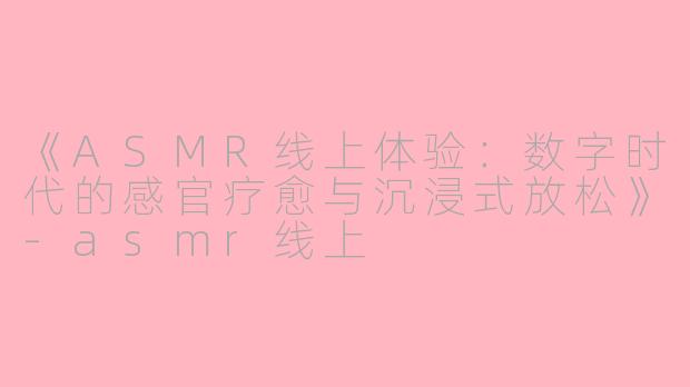 《ASMR线上体验：数字时代的感官疗愈与沉浸式放松》-asmr线上