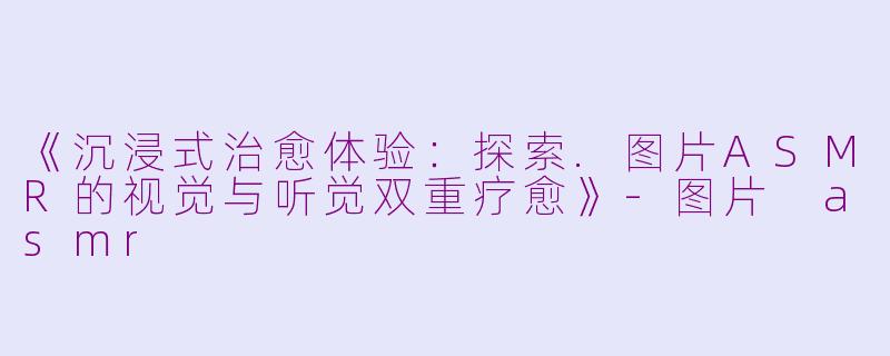 《沉浸式治愈体验：探索.图片ASMR的视觉与听觉双重疗愈》-图片 asmr