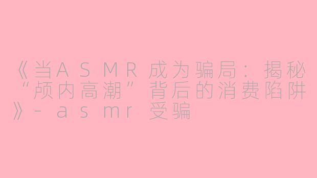 《当ASMR成为骗局：揭秘“颅内高潮”背后的消费陷阱》-asmr受骗