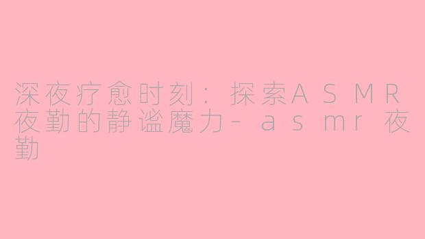 深夜疗愈时刻：探索ASMR夜勤的静谧魔力-asmr夜勤