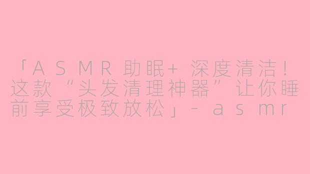 「ASMR助眠+深度清洁！这款“头发清理神器”让你睡前享受极致放松」-asmr助眠清理头发神器