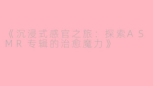 《沉浸式感官之旅：探索ASMR专辑的治愈魔力》