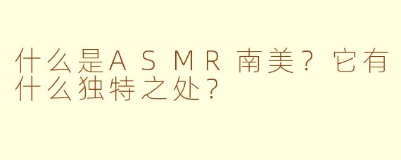 什么是ASMR南美？它有什么独特之处？