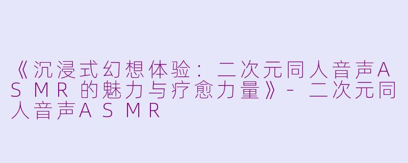 《沉浸式幻想体验：二次元同人音声ASMR的魅力与疗愈力量》-二次元同人音声ASMR