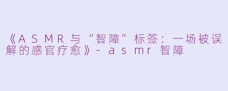 《ASMR与“智障”标签：一场被误解的感官疗愈》-asmr智障