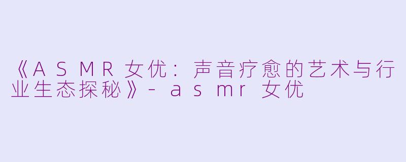 《ASMR女优：声音疗愈的艺术与行业生态探秘》-asmr女优