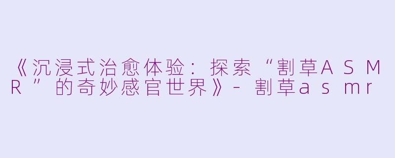 《沉浸式治愈体验：探索“割草ASMR”的奇妙感官世界》-割草asmr