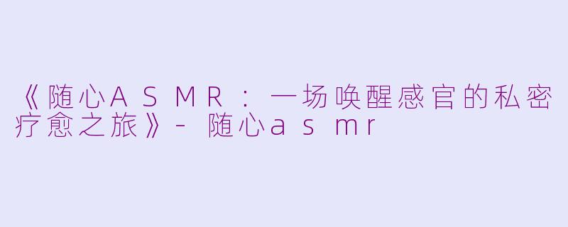 《随心ASMR：一场唤醒感官的私密疗愈之旅》-随心asmr