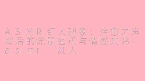 ASMR红人现象：治愈之声背后的流量密码与情感共鸣-asmr 红人