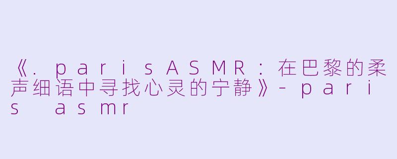 《.parisASMR：在巴黎的柔声细语中寻找心灵的宁静》-paris asmr