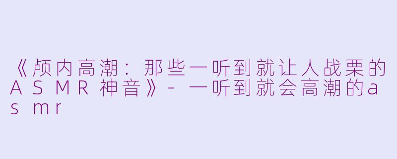 《颅内高潮：那些一听到就让人战栗的ASMR神音》-一听到就会高潮的asmr