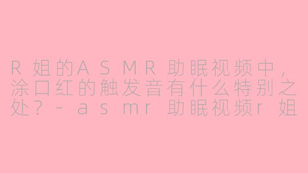 R姐的ASMR助眠视频中，涂口红的触发音有什么特别之处？-asmr助眠视频r姐口红