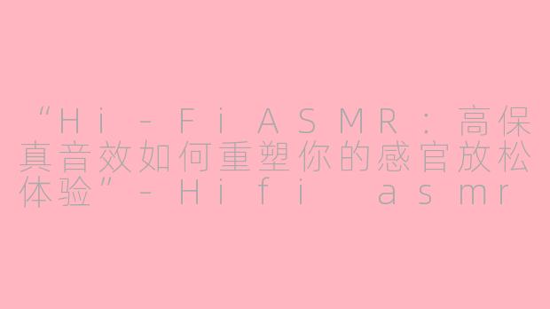 “Hi-FiASMR：高保真音效如何重塑你的感官放松体验”-Hifi asmr
