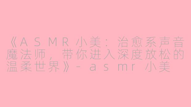 《ASMR小美：治愈系声音魔法师，带你进入深度放松的温柔世界》-asmr小美