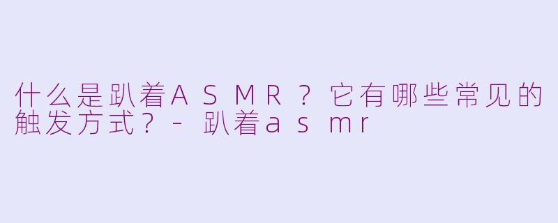 什么是趴着ASMR？它有哪些常见的触发方式？-趴着asmr
