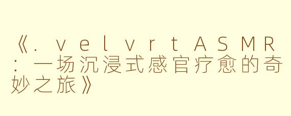 《.velvrtASMR：一场沉浸式感官疗愈的奇妙之旅》