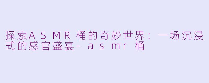 探索ASMR桶的奇妙世界：一场沉浸式的感官盛宴-asmr桶
