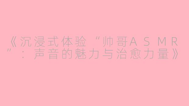 《沉浸式体验“帅哥ASMR”：声音的魅力与治愈力量》