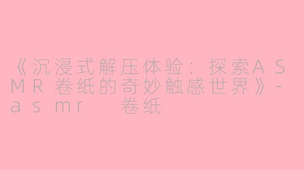 《沉浸式解压体验：探索ASMR卷纸的奇妙触感世界》-asmr 卷纸