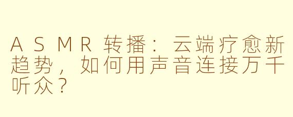 ASMR转播：云端疗愈新趋势，如何用声音连接万千听众？
