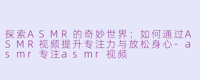 探索ASMR的奇妙世界：如何通过ASMR视频提升专注力与放松身心-asmr专注asmr视频