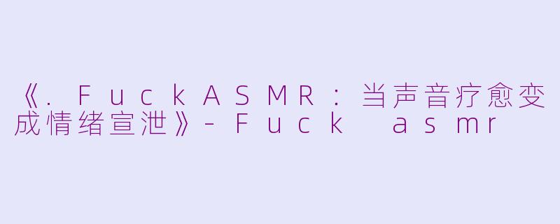 《.FuckASMR：当声音疗愈变成情绪宣泄》-Fuck asmr
