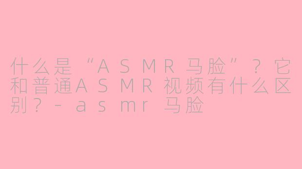 什么是“ASMR马脸”？它和普通ASMR视频有什么区别？-asmr马脸