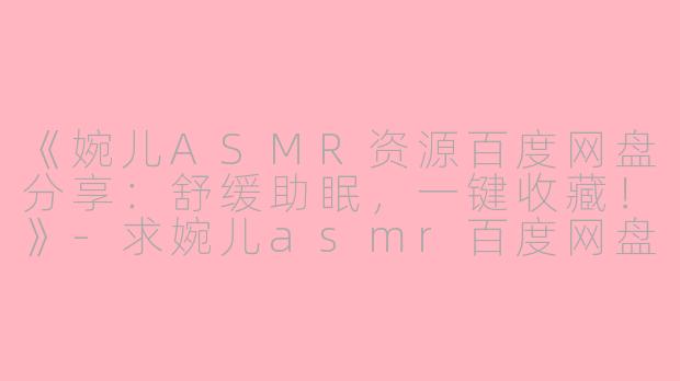 《婉儿ASMR资源百度网盘分享：舒缓助眠，一键收藏！》-求婉儿asmr百度网盘
