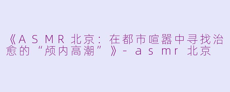《ASMR北京：在都市喧嚣中寻找治愈的“颅内高潮”》-asmr北京