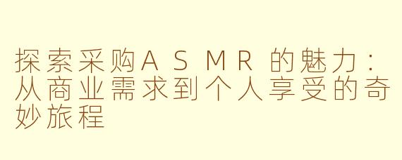探索采购ASMR的魅力：从商业需求到个人享受的奇妙旅程