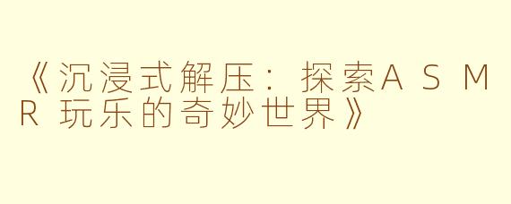 《沉浸式解压：探索ASMR玩乐的奇妙世界》