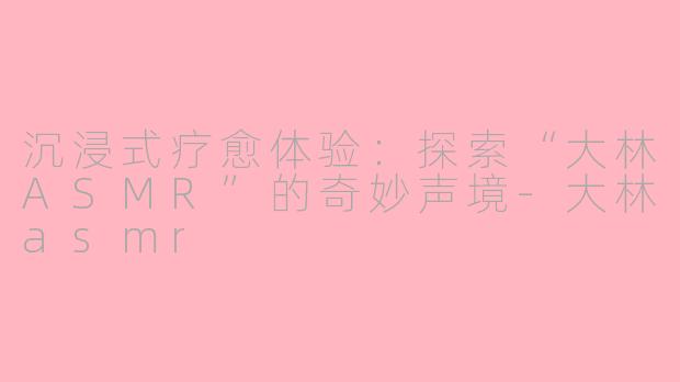 沉浸式疗愈体验：探索“大林ASMR”的奇妙声境-大林asmr