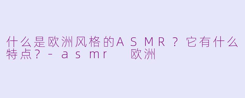 什么是欧洲风格的ASMR？它有什么特点？-asmr 欧洲