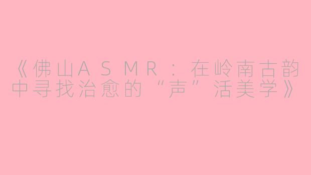 《佛山ASMR：在岭南古韵中寻找治愈的“声”活美学》