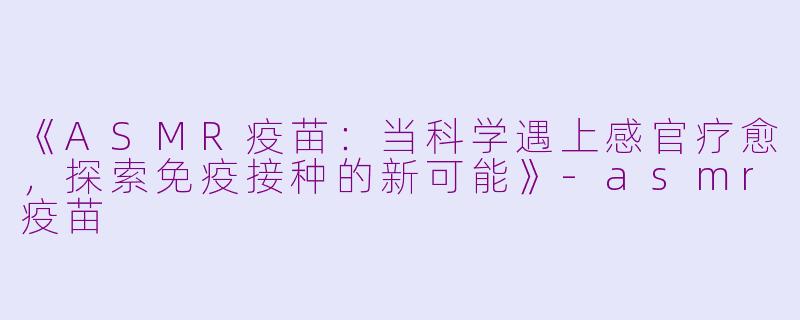 《ASMR疫苗：当科学遇上感官疗愈，探索免疫接种的新可能》-asmr疫苗
