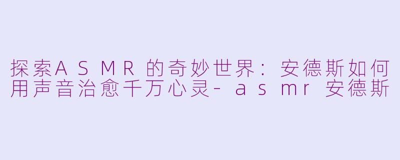 探索ASMR的奇妙世界：安德斯如何用声音治愈千万心灵-asmr安德斯