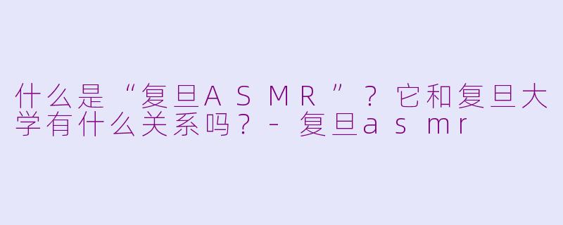 什么是“复旦ASMR”？它和复旦大学有什么关系吗？-复旦asmr