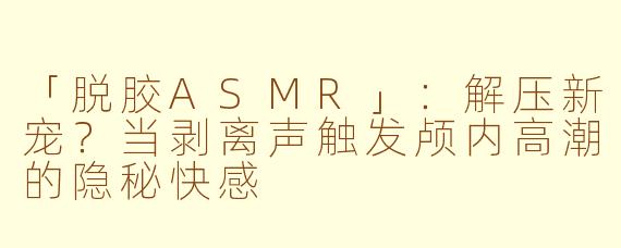 「脱胶ASMR」：解压新宠？当剥离声触发颅内高潮的隐秘快感