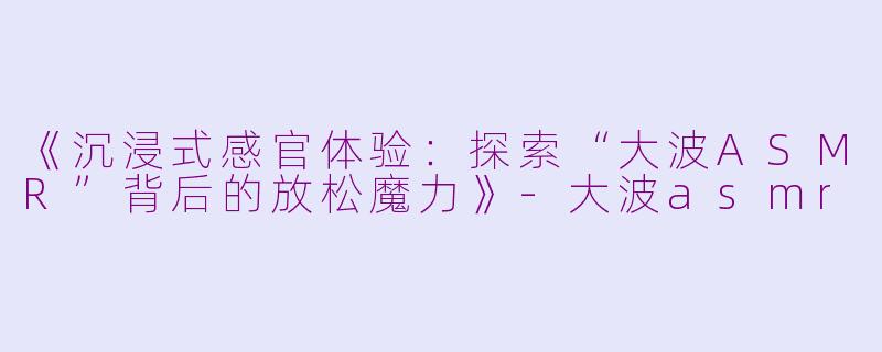 《沉浸式感官体验：探索“大波ASMR”背后的放松魔力》-大波asmr
