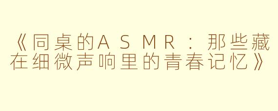 《同桌的ASMR：那些藏在细微声响里的青春记忆》