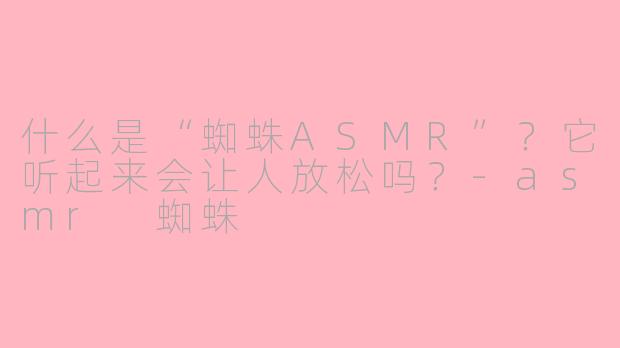 什么是“蜘蛛ASMR”？它听起来会让人放松吗？-asmr 蜘蛛
