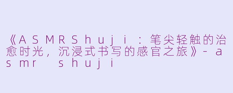 《ASMRShuji：笔尖轻触的治愈时光，沉浸式书写的感官之旅》-asmr shuji