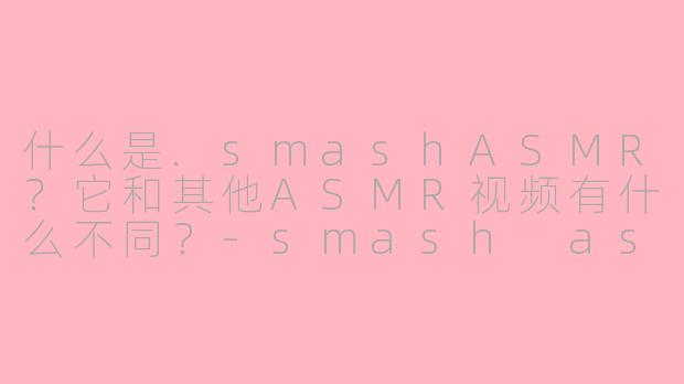 什么是.smashASMR？它和其他ASMR视频有什么不同？-smash asmr