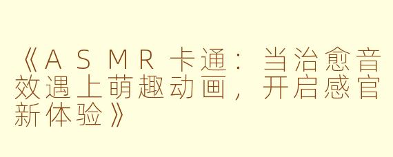 《ASMR卡通：当治愈音效遇上萌趣动画，开启感官新体验》