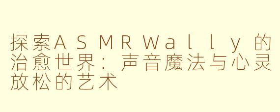 探索ASMRWally的治愈世界：声音魔法与心灵放松的艺术