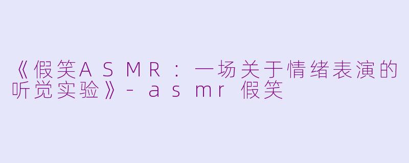 《假笑ASMR：一场关于情绪表演的听觉实验》-asmr假笑