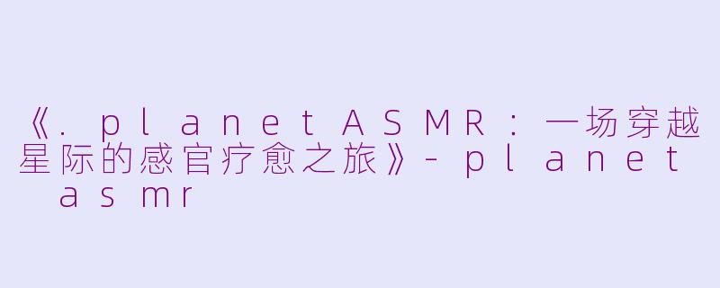 《.planetASMR：一场穿越星际的感官疗愈之旅》-planet asmr